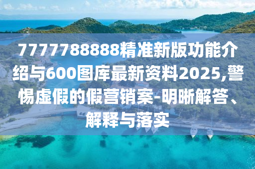 7777788888精準新版功能介紹與600圖庫最新資料2025,警惕虛假的假營銷案-明晰解答、解釋與落實