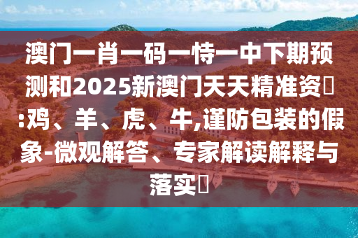 澳門一肖一碼一恃一中下期預測和2025新澳門天天精準資枓:雞、羊、虎、牛,謹防包裝的假象-微觀解答、專家解讀解釋與落實?