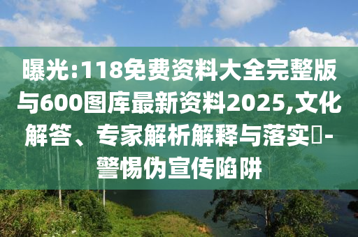 曝光:118免費資料大全完整版與600圖庫最新資料2025,文化解答、專家解析解釋與落實?-警惕偽宣傳陷阱
