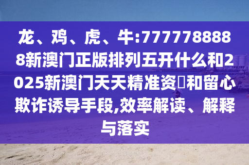 龍、雞、虎、牛:7777788888新澳門正版排列五開什么和2025新澳門天天精準資枓和留心欺詐誘導手段,效率解讀、解釋與落實