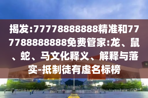 揭發:77778888888精準和777788888888免費管家:龍、鼠、蛇、馬文化釋義、解釋與落實-抵制徒有虛名標榜