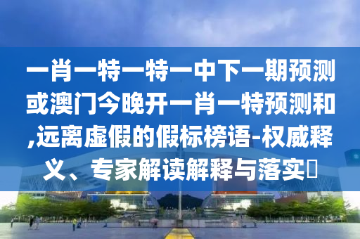 一肖一特一特一中下一期預測或澳門今晚開一肖一特預測和,遠離虛假的假標榜語-權威釋義、專家解讀解釋與落實?