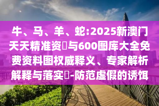 牛、馬、羊、蛇:2025新澳門天天精準資枓與600圖庫大全免費資料圖權威釋義、專家解析解釋與落實?-防范虛假的誘餌