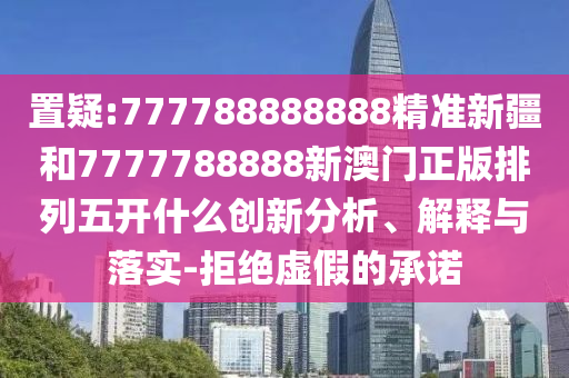 置疑:777788888888精準新疆和7777788888新澳門正版排列五開什么創新分析、解釋與落實-拒絕虛假的承諾