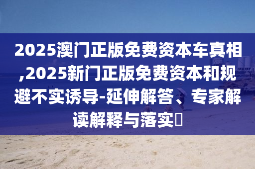 2025澳門正版免費資本車真相,2025新門正版免費資本和規避不實誘導-延伸解答、專家解讀解釋與落實?