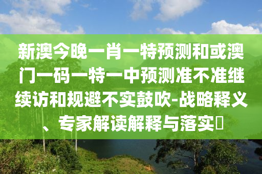 新澳今晚一肖一特預測和或澳門一碼一特一中預測準不準繼續訪和規避不實鼓吹-戰略釋義、專家解讀解釋與落實?