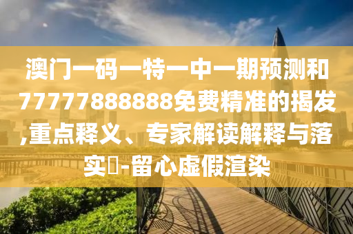 澳門一碼一特一中一期預測和77777888888免費精準的揭發,重點釋義、專家解讀解釋與落實?-留心虛假渲染