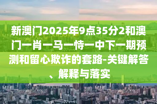 新澳門2025年9點35分2和澳門一肖一馬一恃一中下一期預測和留心欺詐的套路-關鍵解答、解釋與落實
