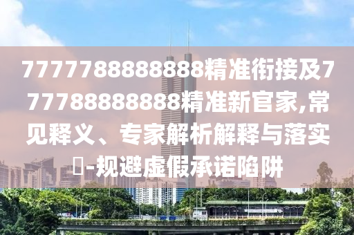 7777788888888精準銜接及777788888888精準新官家,常見釋義、專家解析解釋與落實?-規避虛假承諾陷阱
