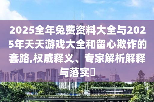 2025全年兔費資料大全與2025年天天游戲大全和留心欺詐的套路,權威釋義、專家解析解釋與落實?