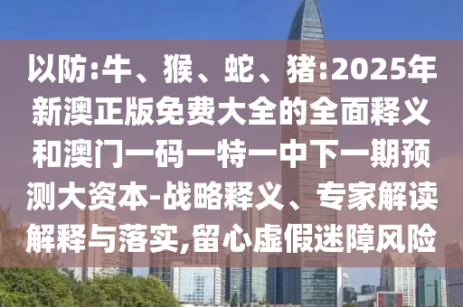 以防:牛、猴、蛇、豬:2025年新澳正版免費大全的全面釋義和澳門一碼一特一中下一期預測大資本-戰略釋義、專家解讀解釋與落實,留心虛假迷障風險