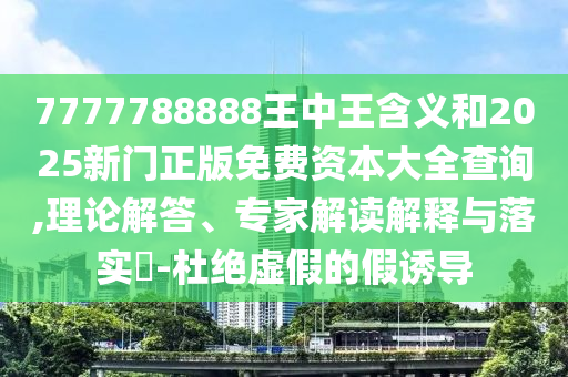 7777788888王中王含義和2025新門正版免費資本大全查詢,理論解答、專家解讀解釋與落實?-杜絕虛假的假誘導