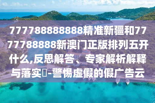 777788888888精準新疆和7777788888新澳門正版排列五開什么,反思解答、專家解析解釋與落實?-警惕虛假的假廣告云