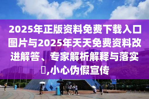 2025年正版資料免費下載入口圖片與2025年天天免費資料改進解答、專家解析解釋與落實?,小心偽假宣傳