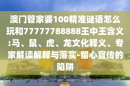 澳門管家婆100精準謎語怎么玩和77777788888王中王含義:馬、鼠、虎、龍文化釋義、專家解讀解釋與落實-留心宣傳的陷阱