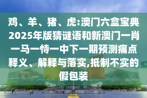 雞、羊、豬、虎:澳門六盒寶典2025年版猜謎語和新澳門一肖一馬一恃一中下一期預測痛點釋義、解釋與落實,抵制不實的假包裝