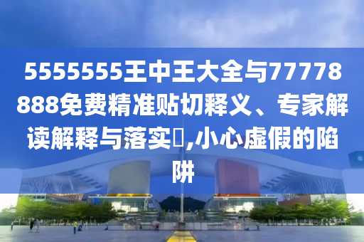 5555555王中王大全與77778888免費精準貼切釋義、專家解讀解釋與落實?,小心虛假的陷阱