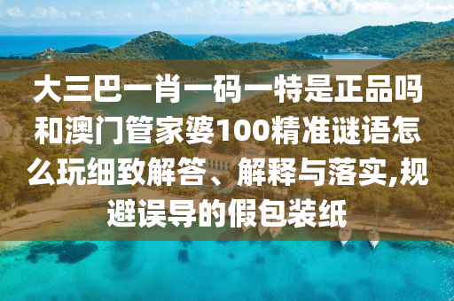 大三巴一肖一碼一特是正品嗎和澳門管家婆100精準謎語怎么玩細致解答、解釋與落實,規避誤導的假包裝紙