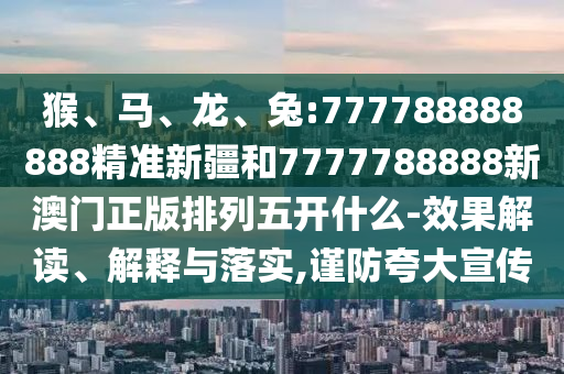 猴、馬、龍、兔:777788888888精準新疆和7777788888新澳門正版排列五開什么-效果解讀、解釋與落實,謹防夸大宣傳