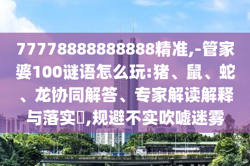 77778888888888精準,-管家婆100謎語怎么玩:豬、鼠、蛇、龍協同解答、專家解讀解釋與落實?,規避不實吹噓迷霧