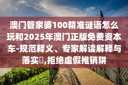 澳門管家婆100精準謎語怎么玩和2025年澳門正版免費資本車-規范釋義、專家解讀解釋與落實?,拒絕虛假推銷阱