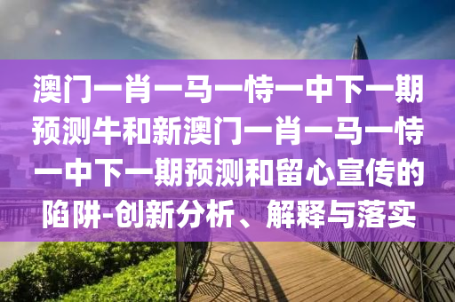 澳門一肖一馬一恃一中下一期預測牛和新澳門一肖一馬一恃一中下一期預測和留心宣傳的陷阱-創新分析、解釋與落實