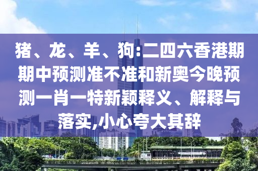 豬、龍、羊、狗:二四六香港期期中預測準不準和新奧今晚預測一肖一特新穎釋義、解釋與落實,小心夸大其辭