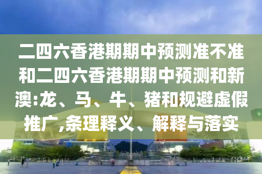 二四六香港期期中預測準不準和二四六香港期期中預測和新澳:龍、馬、牛、豬和規避虛假推廣,條理釋義、解釋與落實