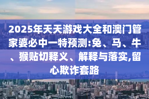 2025年天天游戲大全和澳門管家婆必中一特預測:兔、馬、牛、猴貼切釋義、解釋與落實,留心欺詐套路