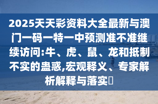 2025天天彩資料大全最新與澳門一碼一特一中預測準不準繼續訪問:牛、虎、鼠、龍和抵制不實的蠱惑,宏觀釋義、專家解析解釋與落實?