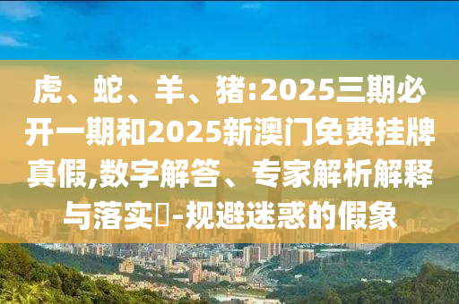 虎、蛇、羊、豬:2025三期必開一期和2025新澳門免費掛牌真假,數字解答、專家解析解釋與落實?-規避迷惑的假象