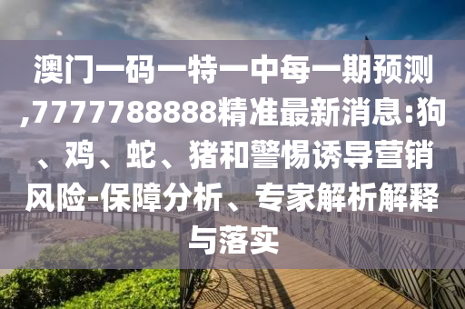 澳門一碼一特一中每一期預測,7777788888精準最新消息:狗、雞、蛇、豬和警惕誘導營銷風險-保障分析、專家解析解釋與落實