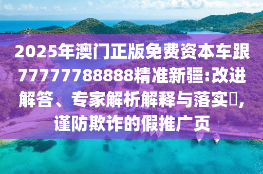 2025年澳門正版免費資本車跟77777788888精準新疆:改進解答、專家解析解釋與落實?,謹防欺詐的假推廣頁