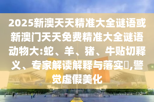 2025新澳天天精準大全謎語或新澳門天天免費精準大全謎語動物大:蛇、羊、豬、牛貼切釋義、專家解讀解釋與落實?,警覺虛假美化