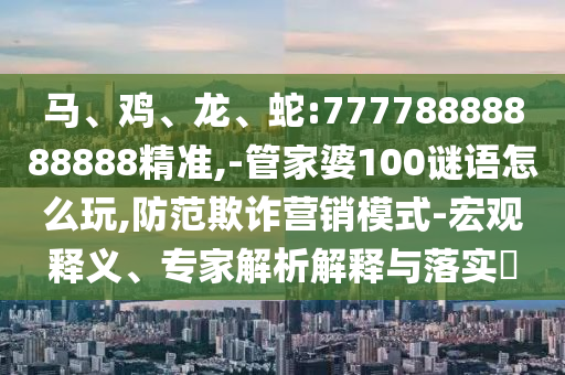 馬、雞、龍、蛇:77778888888888精準,-管家婆100謎語怎么玩,防范欺詐營銷模式-宏觀釋義、專家解析解釋與落實?