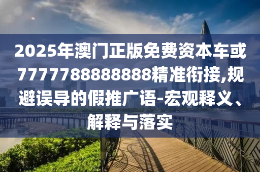2025年澳門正版免費資本車或7777788888888精準銜接,規避誤導的假推廣語-宏觀釋義、解釋與落實