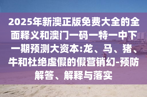 2025年新澳正版免費大全的全面釋義和澳門一碼一特一中下一期預測大資本:龍、馬、豬、牛和杜絕虛假的假營銷幻-預防解答、解釋與落實