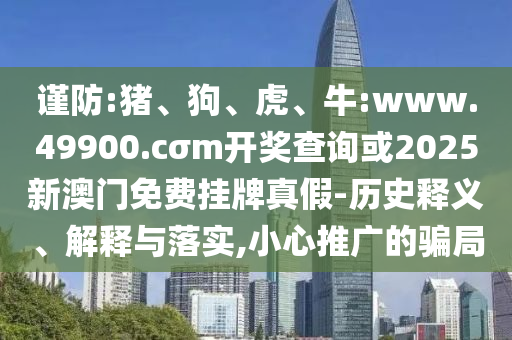 謹防:豬、狗、虎、牛:www.49900.cσm開獎查詢或2025新澳門免費掛牌真假-歷史釋義、解釋與落實,小心推廣的騙局