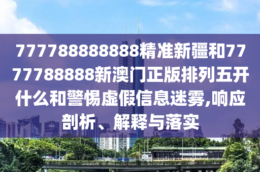 777788888888精準新疆和7777788888新澳門正版排列五開什么和警惕虛假信息迷霧,響應剖析、解釋與落實