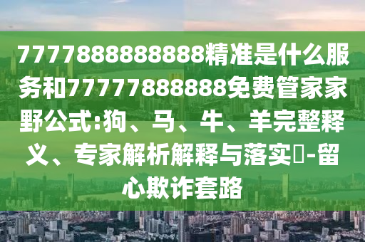7777888888888精準是什么服務和77777888888免費管家家野公式:狗、馬、牛、羊完整釋義、專家解析解釋與落實?-留心欺詐套路