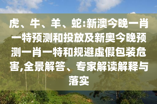 虎、牛、羊、蛇:新澳今晚一肖一特預測和投放及新奧今晚預測一肖一特和規避虛假包裝危害,全景解答、專家解讀解釋與落實