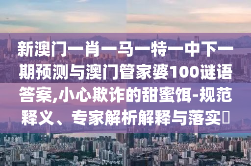 新澳門一肖一馬一特一中下一期預測與澳門管家婆100謎語答案,小心欺詐的甜蜜餌-規范釋義、專家解析解釋與落實?