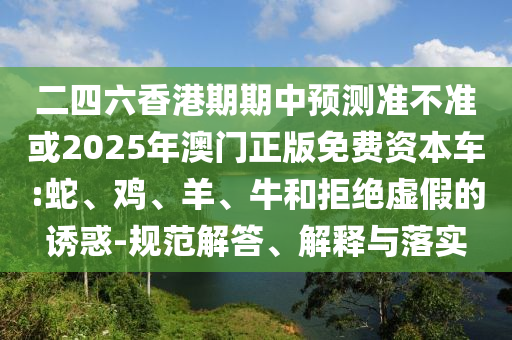 二四六香港期期中預測準不準或2025年澳門正版免費資本車:蛇、雞、羊、牛和拒絕虛假的誘惑-規范解答、解釋與落實