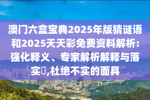 澳門六盒寶典2025年版猜謎語和2025天天彩免費資料解析:強化釋義、專家解析解釋與落實?,杜絕不實的面具