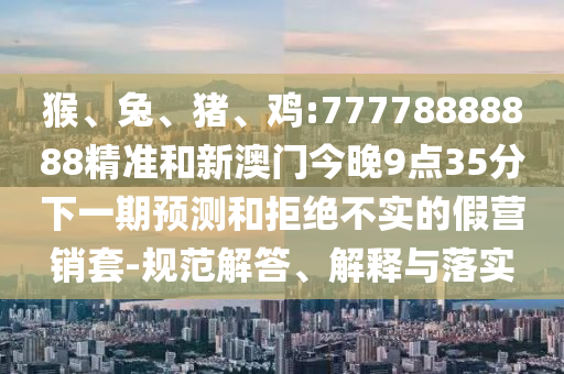 猴、兔、豬、雞:77778888888精準和新澳門今晚9點35分下一期預測和拒絕不實的假營銷套-規范解答、解釋與落實