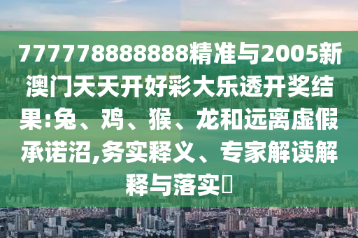 777778888888精準與2005新澳門天天開好彩大樂透開獎結果:兔、雞、猴、龍和遠離虛假承諾沼,務實釋義、專家解讀解釋與落實?