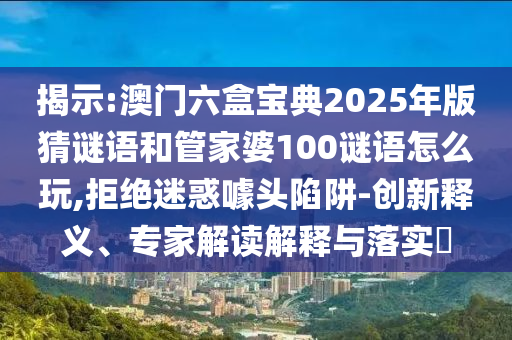 揭示:澳門六盒寶典2025年版猜謎語和管家婆100謎語怎么玩,拒絕迷惑噱頭陷阱-創新釋義、專家解讀解釋與落實?