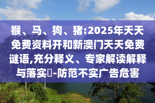 猴、馬、狗、豬:2025年天天免費資料開和新澳門天天免費謎語,充分釋義、專家解讀解釋與落實?-防范不實廣告危害