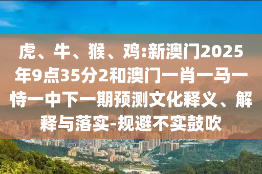 虎、牛、猴、雞:新澳門2025年9點35分2和澳門一肖一馬一恃一中下一期預測文化釋義、解釋與落實-規避不實鼓吹