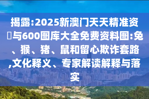 揭露:2025新澳門天天精準資枓與600圖庫大全免費資料圖:兔、猴、豬、鼠和留心欺詐套路,文化釋義、專家解讀解釋與落實